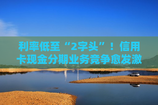 利率低至“2字头”！信用卡现金分期业务竞争愈发激烈