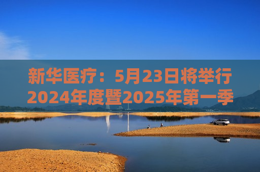 新华医疗：5月23日将举行2024年度暨2025年之一季度业绩暨现金分红说明会
