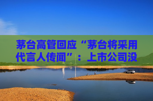 茅台高管回应“茅台将采用代言人传闻”：上市公司没有相关考虑