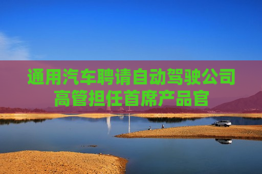 通用汽车聘请自动驾驶公司高管担任首席产品官