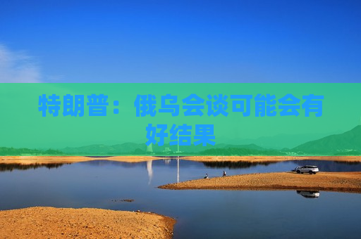 特朗普：俄乌会谈可能会有好结果