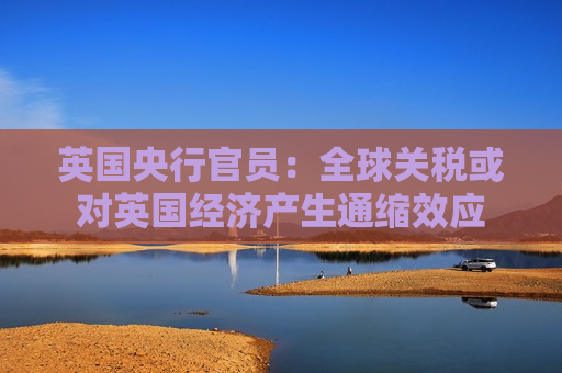 英国央行官员：全球关税或对英国经济产生通缩效应