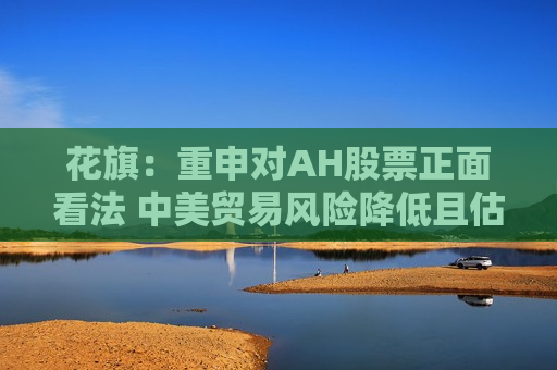 花旗：重申对AH股票正面看法 中美贸易风险降低且估值不高