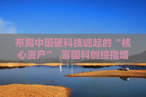 布局中国硬科技崛起的“核心资产”  富国科创综指增强即将结束募集  第1张