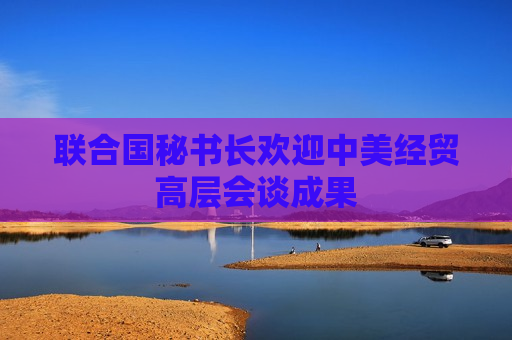 联合国秘书长欢迎中美经贸高层会谈成果