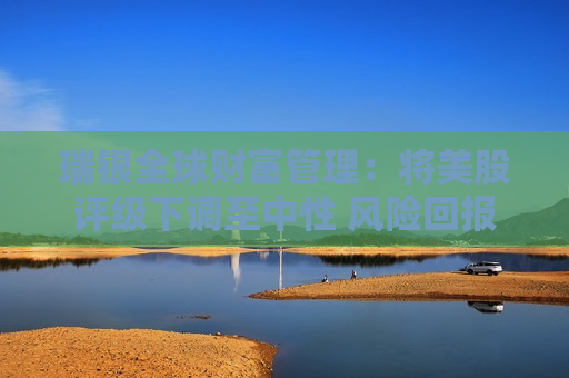 瑞银全球财富管理：将美股评级下调至中性 风险回报已更趋平衡