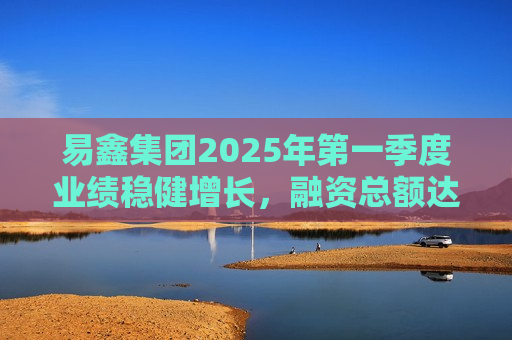 易鑫集团2025年之一季度业绩稳健增长，融资总额达153亿元