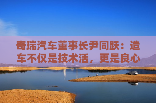 奇瑞汽车董事长尹同跃：造车不仅是技术活，更是良心活