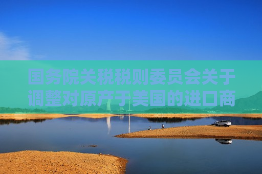 国务院关税税则委员会关于调整对原产于美国的进口商品加征关税措施的公告