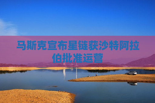 马斯克宣布星链获沙特 *** 批准运营
