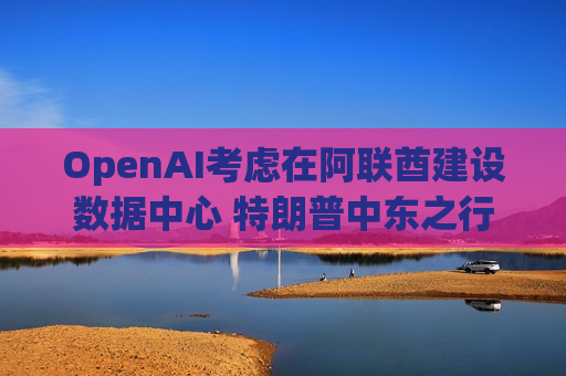 OpenAI考虑在阿联酋建设数据中心 特朗普中东之行期间或官宣