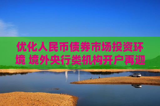 优化人民币债券市场投资环境 境外央行类机构开户再迎利好  第1张