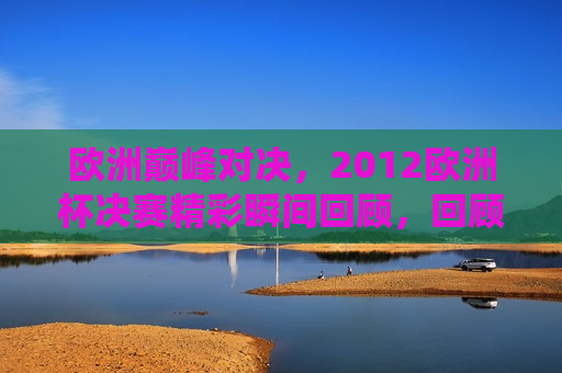 欧洲巅峰对决，2012欧洲杯决赛精彩瞬间回顾，回顾经典，欧洲巅峰对决，重温2012欧洲杯决赛精彩瞬间，重温经典，2012欧洲杯决赛巅峰对决精彩瞬间回顾