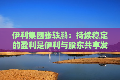 伊利集团张轶鹏：持续稳定的盈利是伊利与股东共享发展成果的底气