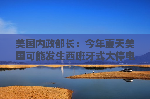 美国内政部长：今年夏天美国可能发生西班牙式大停电，全怪拜登