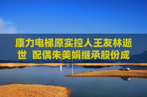 康力电梯原实控人王友林逝世  配偶朱美娟继承股份成新实控人