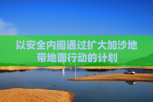 以安全内阁通过扩大加沙地带地面行动的计划