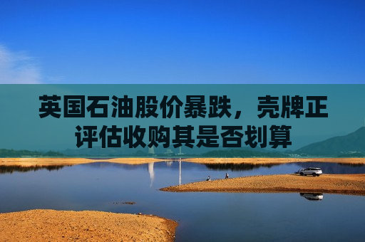 英国石油股价暴跌，壳牌正评估收购其是否划算
