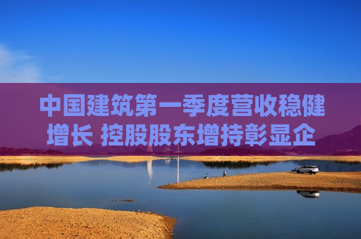 中国建筑之一季度营收稳健增长 控股股东增持彰显企业信心