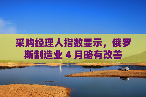 采购经理人指数显示，俄罗斯制造业 4 月略有改善
