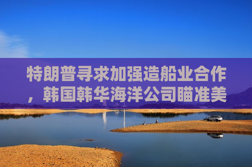 特朗普寻求加强造船业合作，韩国韩华海洋公司瞄准美国海军订单