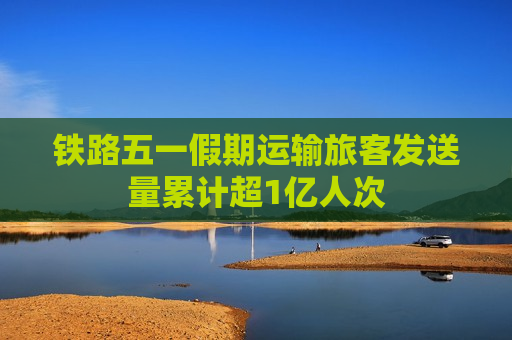 铁路五一假期运输旅客发送量累计超1亿人次