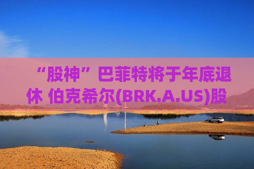 “股神”巴菲特将于年底退休 伯克希尔(BRK.A.US)股价下挫