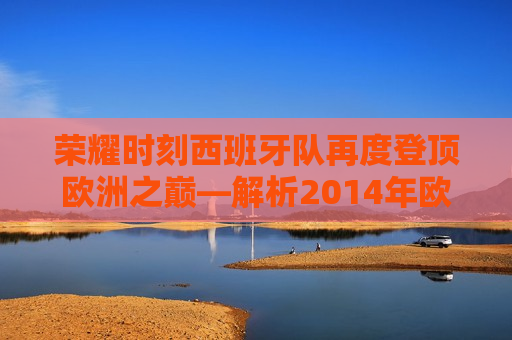 荣耀时刻西班牙队再度登顶欧洲之巅—解析2014年欧洲杯冠军之路，西班牙队再度登顶荣耀时刻，解析荣耀欧洲杯冠军之路，西班牙队再度荣耀登顶，解析2014年欧洲杯冠军之路  第1张