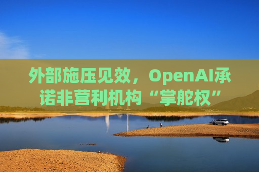 外部施压见效，OpenAI承诺非营利机构“掌舵权”