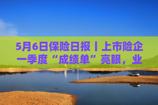 5月6日保险日报丨上市险企一季度“成绩单”亮眼，业务结构优化，银保渠道扛起上市险企一季度保费增长大旗  第1张