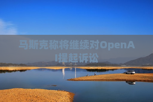 马斯克称将继续对OpenAI提起诉讼