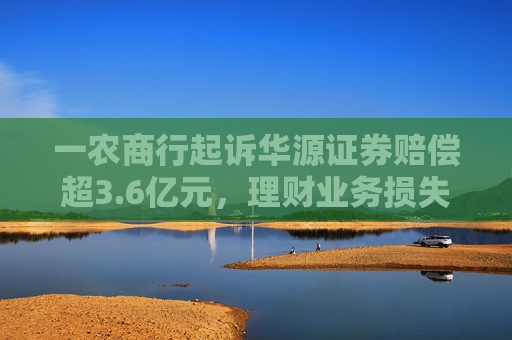 一农商行起诉华源证券赔偿超3.6亿元，理财业务损失责任究竟谁来承担？