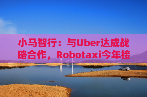 小马智行：与Uber达成战略合作，Robotaxi今年接入Uber平台