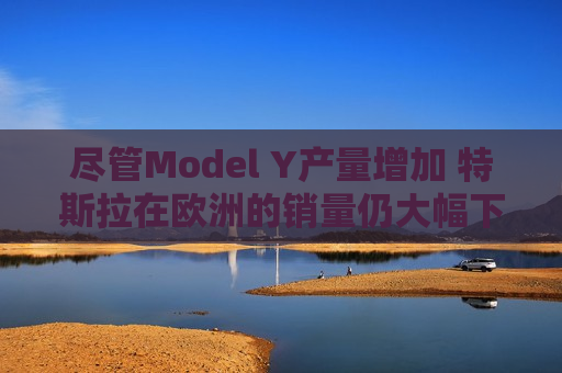 尽管Model Y产量增加 特斯拉在欧洲的销量仍大幅下滑