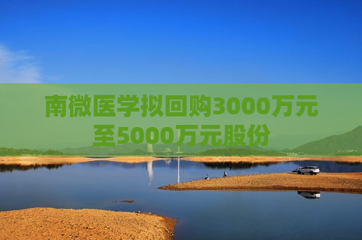 南微医学拟回购3000万元至5000万元股份