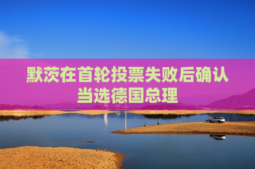 默茨在首轮投票失败后确认当选德国总理