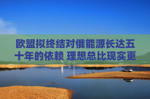 欧盟拟终结对俄能源长达五十年的依赖 理想总比现实更丰满