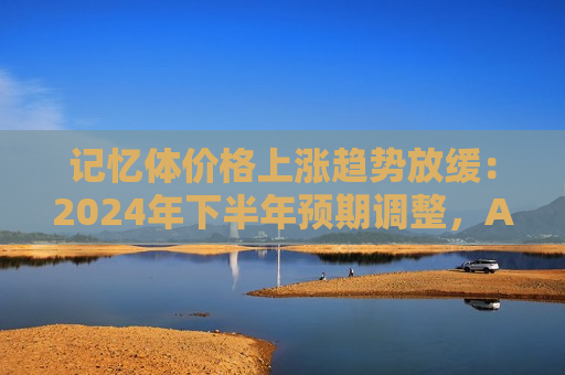 记忆体价格上涨趋势放缓：2024年下半年预期调整，AI需求推动HBM产能消耗  第1张