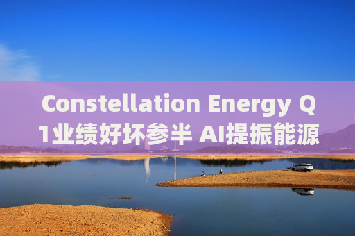 Constellation Energy Q1业绩好坏参半 AI提振能源需求下重申2025年盈利指引