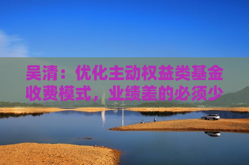 吴清：优化主动权益类基金收费模式，业绩差的必须少收管理费