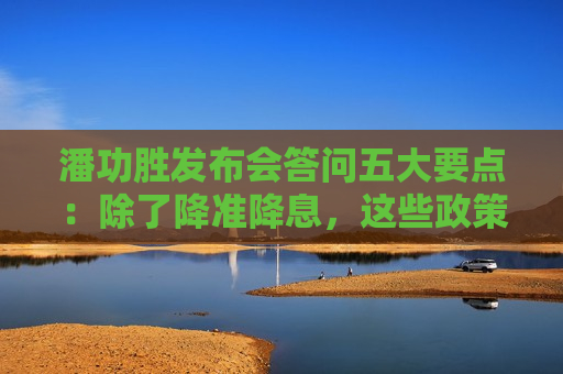 潘功胜发布会答问五大要点：除了降准降息，这些政策“含金量”也很高
