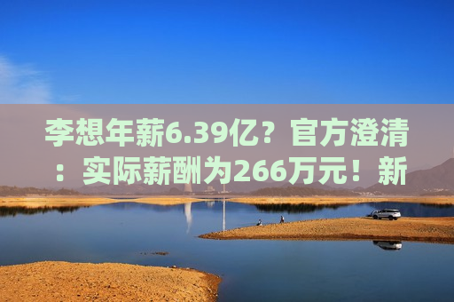 李想年薪6.39亿？官方澄清：实际薪酬为266万元！新势力高管与传统车企高管薪资结构有何不同