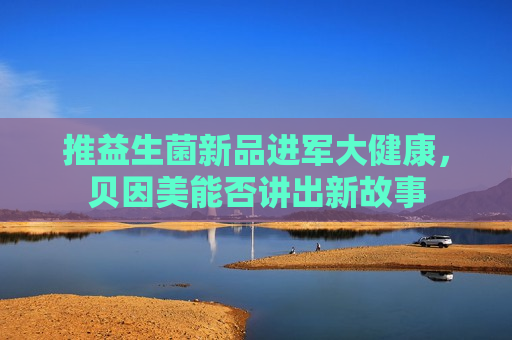 推益生菌新品进军大健康，贝因美能否讲出新故事
