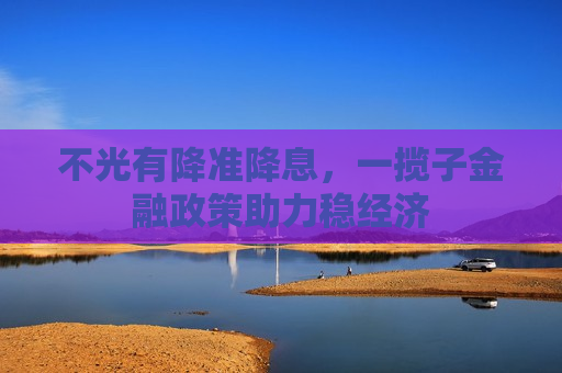 不光有降准降息，一揽子金融政策助力稳经济