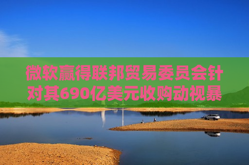 微软赢得联邦贸易委员会针对其690亿美元收购动视暴雪交易的上诉案