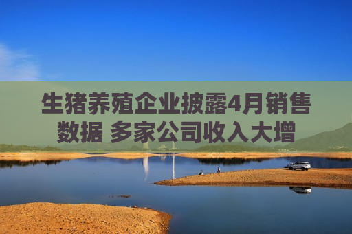 生猪养殖企业披露4月销售数据 多家公司收入大增
