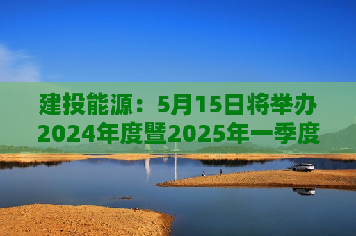 建投能源：5月15日将举办2024年度暨2025年一季度网上业绩说明会