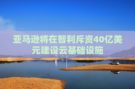 亚马逊将在智利斥资40亿美元建设云基础设施  第1张