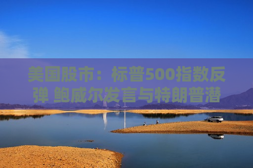 美国股市：标普500指数反弹 鲍威尔发言与特朗普潜在芯片新政齐助推