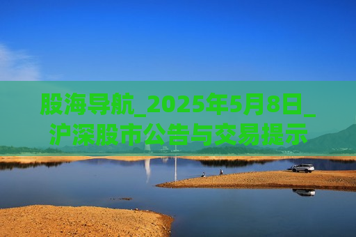 股海导航_2025年5月8日_沪深股市公告与交易提示
